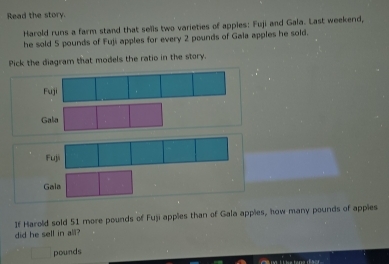 Read the story.
Harold runs a farm stand that sells two varieties of apples: Fuji and Gala. Last weekend,
he sold 5 pounds of Fuji apples for every 2 pounds of Gaia apples he sold.
Pick the diagram that models the ratio in the story.
Fuji
G
Fuji
Gala
If Harold sold 51 more pounds of Fuji apples than of Gala appies, how many pounds of appies
did he sell in al?
pounds