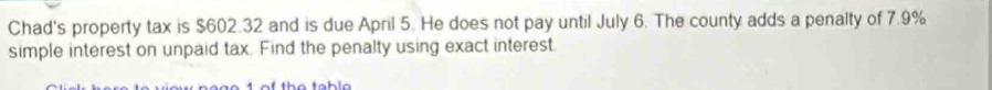 Chad's property tax is $602.32 and is due April 5. He does not pay until July 6. The county adds a penalty of 7.9%
simple interest on unpaid tax. Find the penalty using exact interest.