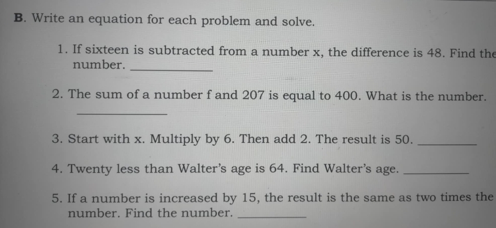 Write an equation for each problem and solve. 
1. If sixteen is subtracted from a number x, the difference is 48. Find the 
_ 
number. 
2. The sum of a number f and 207 is equal to 400. What is the number. 
_ 
3. Start with x. Multiply by 6. Then add 2. The result is 50._ 
4. Twenty less than Walter’s age is 64. Find Walter’s age._ 
5. If a number is increased by 15, the result is the same as two times the 
number. Find the number._