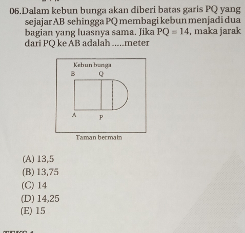 Dalam kebun bunga akan diberi batas garis PQ yang
sejajar AB sehingga PQ membagi kebun menjadi dua
bagian yang luasnya sama. Jika PQ=14 , maka jarak
dari PQ ke AB adalah .....meter
Kebun bunga
B Q
A P
Taman bermain
(A) 13,5
(B) 13,75
(C) 14
(D) 14,25
(E) 15