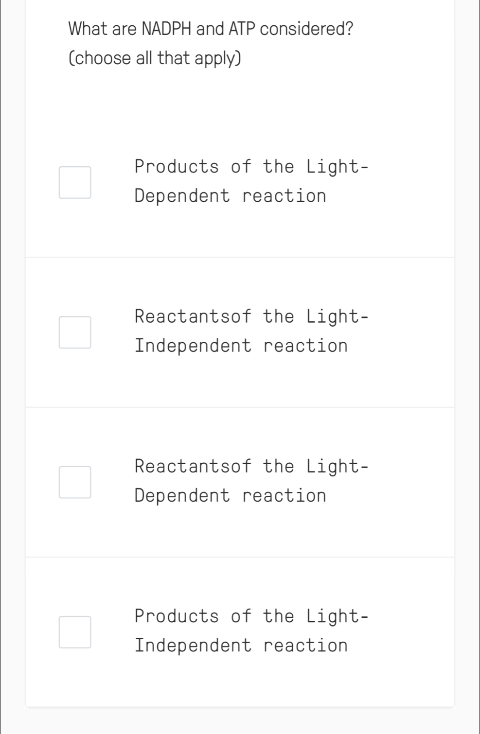 What are NADPH and ATP considered?
(choose all that apply)
Products of the Light-
Dependent reaction
Reactantsof the Light-
Independent reaction
Reactantsof the Light-
Dependent reaction
Products of the Light-
Independent reaction