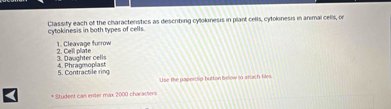 Classity each of the characteristics as describing cytokınesis in plant cells, cytokinesis in animal cells, or 
cytokinesis in both types of cells. 
1. Cleavage furrow 
2. Cell plate 
3. Daughter cells 
4. Phragmoplast 
5. Contractile ring 
Use the paperclip button below to attach files. 
Student can enter max 2000 characters