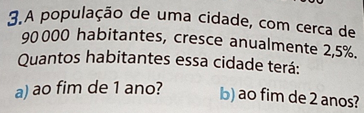 A população de uma cidade, com cerca de
90 000 habitantes, cresce anualmente 2,5%. 
Quantos habitantes essa cidade terá: 
a) ao fim de 1 ano? 
b) ao fim de 2 anos?