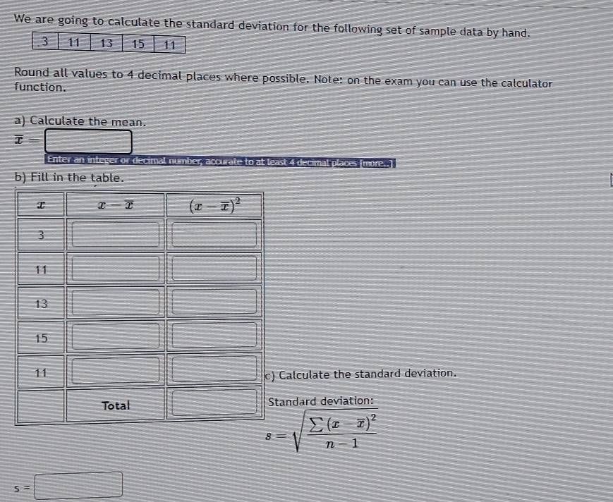 We are going to calculate the standard deviation for the following set of sample data by hand.
Round all values to 4 decimal places where possible. Note: on the exam you can use the calculator
function.
a) Calculate the mean.
overline x=□
Enter an integer or decimal number, accurate to at least 4 decimal places (more..)
b) Fill in the table.
lculate the standard deviation.
dard deviation:
s=sqrt(frac sumlimits (x-overline x))^2n-1
s=□