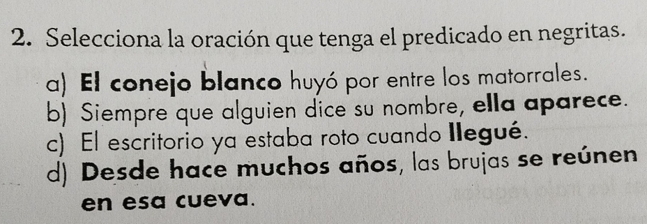 Selecciona la oración que tenga el predicado en negritas.
a) El conejo blanco huyó por entre los matorrales.
b) Siempre que alguien dice su nombre, ella aparece.
c) El escritorio ya estaba roto cuando Ilegué.
d) Desde hace muchos años, las brujas se reúnen
en esa cueva.