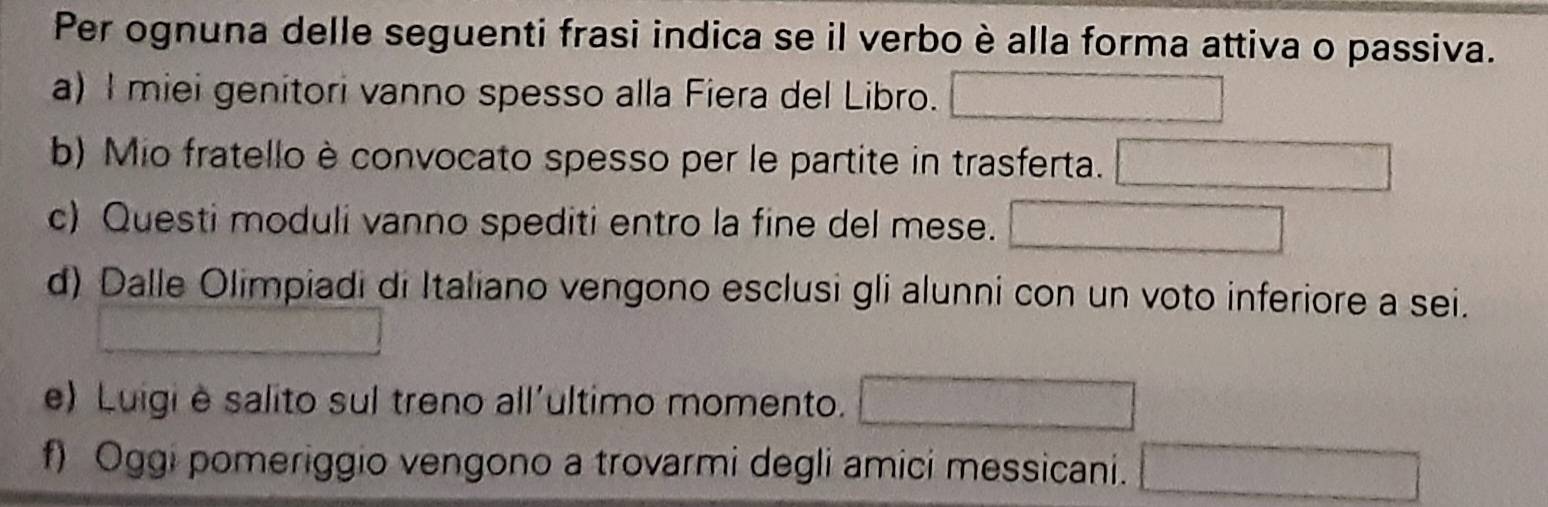 Per ognuna delle seguenti frasi indica se il verbo è alla forma attiva o passiva. 
a) I miei genitori vanno spesso alla Fiera del Libro. 
b) Mio fratello è convocato spesso per le partite in trasferta. 
frac ^circ  
c) Questi moduli vanno spediti entro la fine del mese. 2.80°
d) Dalle Olimpiadi di Italiano vengono esclusi gli alunni con un voto inferiore a sei. 
e) Luigi è salito sul treno all'ultimo momento. d= □ /□   □ 
f) Oggi pomeriggio vengono a trovarmi degli amici messicani. □