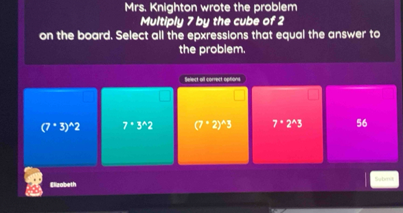 Mrs. Knighton wrote the problem
Multiply 7 by the cube of 2
on the board. Select all the epxressions that equal the answer to
the problem.
Select all correct options
(7°3)^wedge 2 7^(·)3^(wedge)2 (7°2)^wedge 3 7^(·)2^(wedge)3 56
Elizabeth Submit