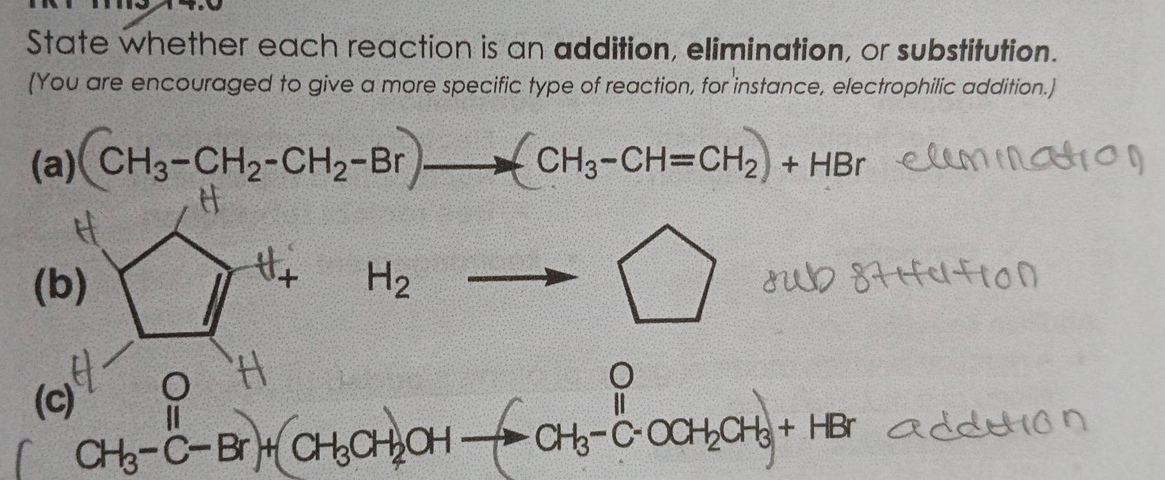 State whether each reaction is an addition, elimination, or substitution. 
(You are encouraged to give a more specific type of reaction, for instance, electrophilic addition.) 
(a) CH₃-CH₂-CH₂-Br —— CH₃-CH=CH₂+ HBr
(b) 1/1^4 H_2to □
(c)
CH_3-^II+C-Br)+(CH_3CH_2OHto CCH_3-C-OCH_2CH_3+HBr
frac 3 .