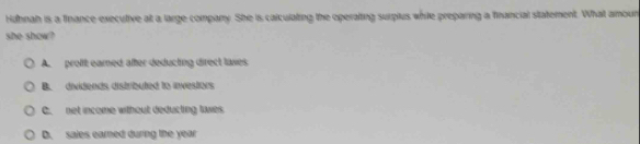 Huhnah is a finance executive at a large company. She is caiculating the operating surplus while preparing a financial statement. What amoun
she show?
A. proft eamed after deducting direct laxes
B. dividends distributed to investors
C. net income without deducting tiwes
D. sales earned during the year