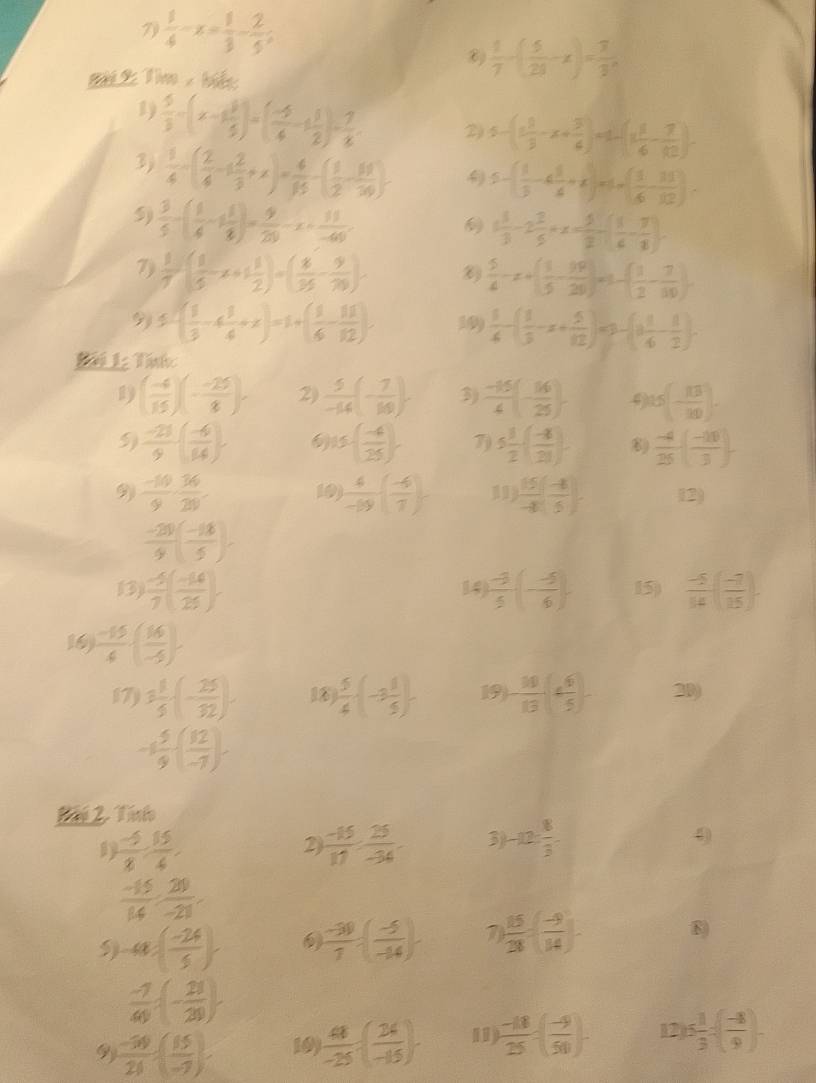 7  1/4 -x= 1/3 - 2/5 ;
Bài 2: Tim , biết
 1/7 -( 5/28 -x)= 7/3 ,
1)  5/3 -(x-1 3/5 )=( (-5)/4 -1 1/2 )- 7/8 . 2) 5-(1 1/3 -x+ 5/6 )=1-(1 1/6 - 7/12 ).
3)  1/4 -( 2/4 -1 2/3 +x)= 4/15 -( 1/2 - 10/20 )  5-( 1/5 -6 1/4 +x)=1-( 1/6 - 11/12 ).
5)  3/5 -( 1/4 -1 1/8 )= 9/20 -x+ 11/-60 ,  1 1/3 -2 2/5 +x= 5/2 -( 1/6 - 7/8 ).
7)  1/7 ( 1/5 x+1 1/2 )=( 8/35 - 9/70 )· ⑥)  5/4 -x+( 1/5 - 19/20 )=1-( 1/2 - 7/10 ).
9 5-( 1/3 -4 1/4 +x)=1+( 1/6 - 11/12 ) 199  1/4 -( 1/3 -x+ 5/12 )=3-(3 1/4 - 1/2 ).
1) ( (-4)/15 )(- (-25)/8 ). 2)  5/-14 (- 7/10 ). 3)  (-15)/4 (- 16/25 ) 9 15(- 13/20 ).
 (-21)/9 ( (-4)/14 ) 6 15-( (-4)/25 ). 7) 5 1/2 ( (-8)/21 ). 8)  (-4)/25 · ( (-10)/3 ).
9  (-10)/9 ·  36/20  10)  4/-19 ( (-6)/7 ) 11)  15/-8 ( (-8)/5 ). 12)
 (-20)/9 ( (-18)/5 ).
13)  (-5)/7 ( (-14)/25 ). 14)  (-3)/5 (- (-5)/6 ). 15)  (-5)/14 ( (-7)/15 ).
16)  (-15)/4 · ( 16/-5 )
17) 3 1/5 · (- 25/32 ). 18  5/4 · (-3 1/5 ). 19 - 10/13 ( 4/5 )- 20)
-1 5/9 -( 12/-7 )-
 (-5)/8 , 15/4 
2  (-15)/17 ·  25/-34  3) -12: 8/3 .
4
 (-15)/14 ·  20/-21 .
5) a:( (-24)/5 )  (-30)/7 :( (-5)/-44 ). 7  15/28 =( (-9)/14 ).
8)
 (-7)/49 :(- 21/20 )
9y  (-30)/20 · ( 15/-7 )· 10)  48/-25 :( 24/-15 ). 11)  (-18)/25 =( (-9)/50 )- 12 15 1/3 =( (-8)/9 )-