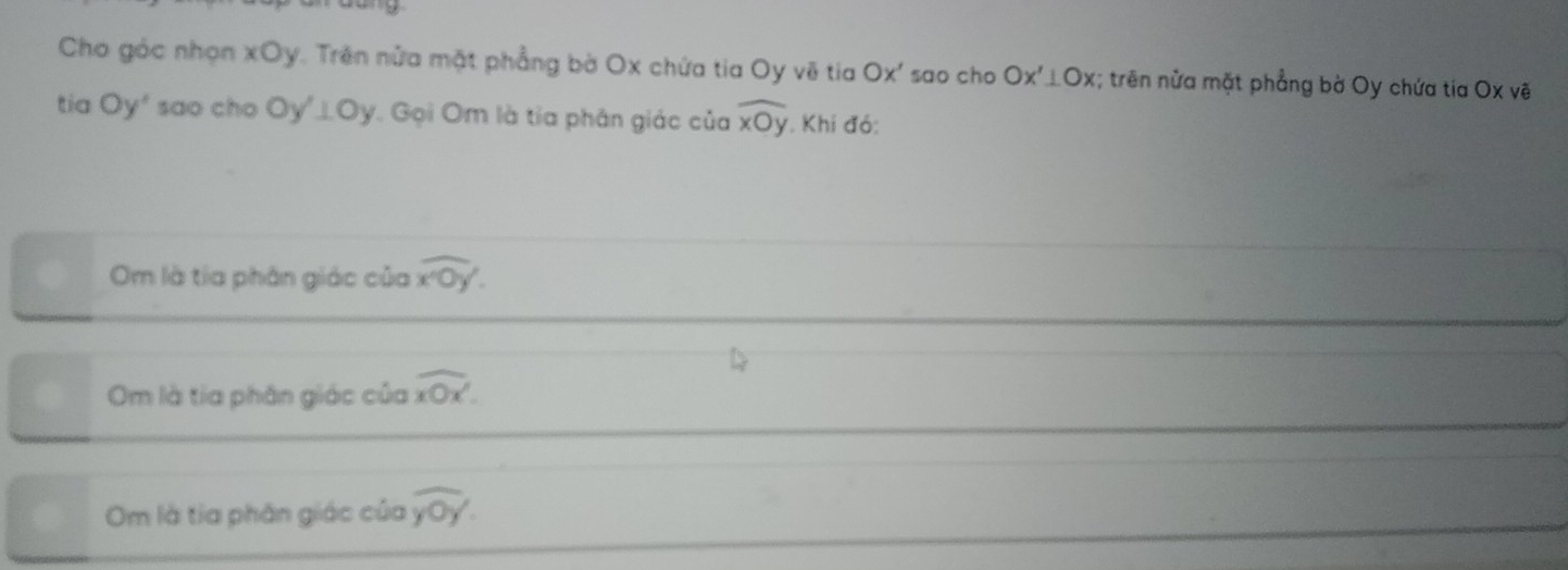 Cho góc nhọn xOy. Trên nửa mặt phẳng bờ Ox chứa tia Oy voverline O tia Ox' sao cho Ox'⊥ Ox; trên nửa mặt phẳng bờ Oy chứa tia O* vhat e
tia Oy' sao cho Oy'⊥ Oy Gọi Om là tia phân giác của widehat xOy. Khi đó: 
Om là tía phân giác của overline x^20y
Om là tia phân giác của overline xOx'. 
Om là tia phân giác của overline yoy.