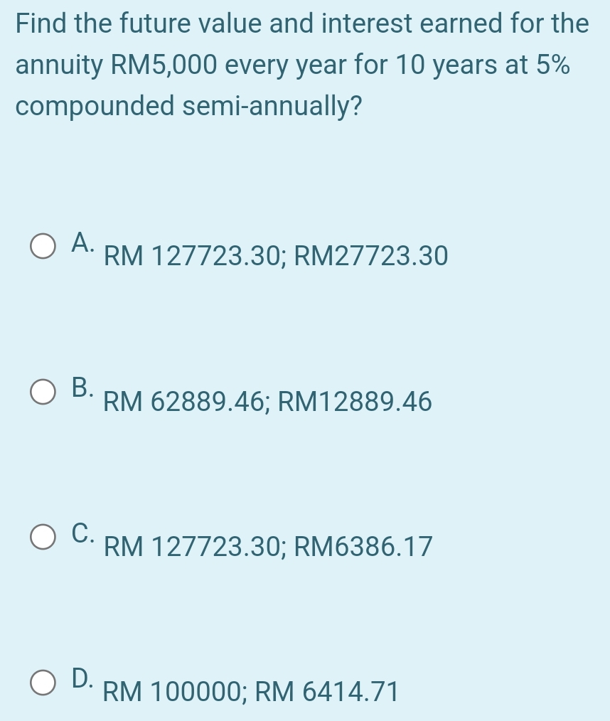 Find the future value and interest earned for the
annuity RM5,000 every year for 10 years at 5%
compounded semi-annually?
A. RM 127723.30; RM27723.30
B. RM 62889.46; RM12889.46
C. RM 127723.30; RM6386.17
D. RM 100000; RM 6414.71