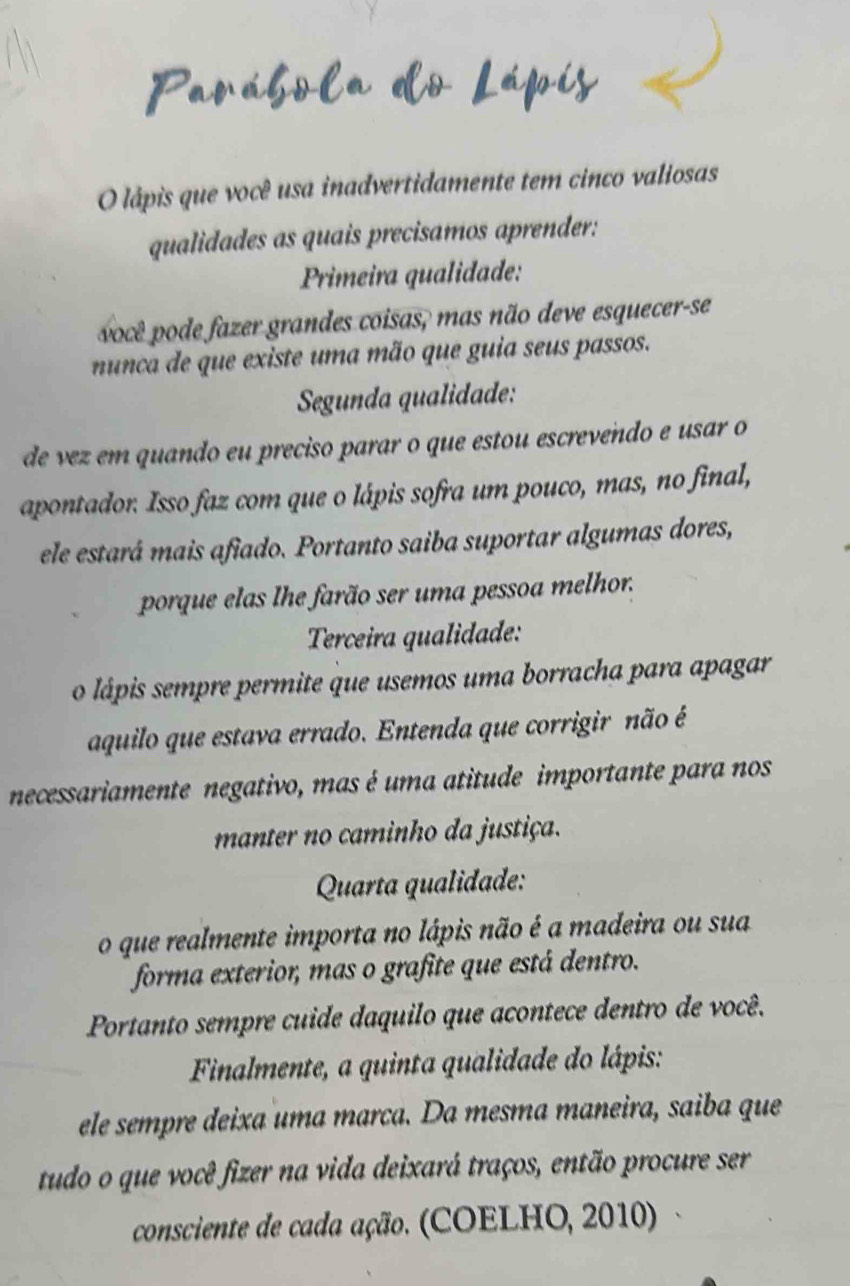 lápis que você usa inadvertidamente tem cinco valiosas 
qualidades as quais precisamos aprender: 
Primeira qualidade: 
você pode fazer grandes coisas, mas não deve esquecer-se 
nunca de que existe uma mão que guia seus passos. 
Segunda qualidade: 
de vez em quando eu preciso parar o que estou escrevendo e usar o 
apontador. Isso faz com que o lápis sofra um pouco, mas, no final, 
ele estará mais afiado. Portanto saiba suportar algumas dores, 
porque elas lhe farão ser uma pessoa melhor. 
Terceira qualidade: 
o lápis sempre permite que usemos uma borracha para apagar 
aquilo que estava errado. Entenda que corrigir não é 
necessariamente negativo, mas é uma atitude importante para nos 
manter no caminho da justiça. 
Quarta qualidade: 
o que realmente importa no lápis não é a madeira ou sua 
forma exterior, mas o grafite que está dentro. 
Portanto sempre cuide daquilo que acontece dentro de você. 
Finalmente, a quinta qualidade do lápis: 
ele sempre deixa uma marca. Da mesma maneira, saiba que 
tudo o que você fizer na vida deixará traços, então procure ser 
consciente de cada ação. (COELHO, 2010)