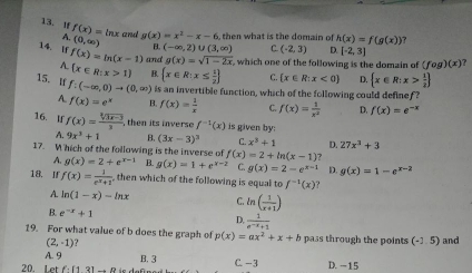 If f(x)= inx and g(x)=x^2-x-6 then what is the domain of h(x)=f(g(x)) 7
(0,∈fty ) B. (-∈fty ,2)∪ (3,∈fty ) C. (-2,3) D. [-2,3]
14. If f(x)=ln (x-1) and g(x)=sqrt(1-2x) which one of the following is the domain of (fog)(x) ?
A.  x∈ R:x>1 B.  x∈ R:x≤  1/2  C.  x∈ R:x<0 D.  x∈ R:x> 1/2 
15.I f:(-∈fty ,0)to (0,∈fty ) is an invertible function, which of the following could definef ?
7 f(x)=e^x B. f(x)= 1/x  C. f(x)= 1/x^2  D. f(x)=e^(-x)
16. If f(x)= (sqrt[3](3x-3))/3 . , then its invers f^(-1)(x) is given by:
A. 9x^3+1 B. (3x-3)^3 C. x^3+1 D. 27x^3+3
17. W hich of the following is the inverse of f(x) =2+ln (x-1).
A. g(x)=2+e^(x-1) B. g(x)=1+e^(x-2) C g(x)=2-e^(x-1) D. g(x)=1-e^(x-2)
18. If f(x)= 1/e^x+1  then which of the following is equal to f^(-1)(x)
A. ln (1-x)-ln x C. ln ( 1/x+1 )
B. e^(-x)+1
D.  1/e^(-x)+1 
19. For what value of b does the graph of p(x)=ax^2+x+b pass through the points (-1.5) and
(2,-1) ?
A. 9 B. 3
20. Let f.(121.0. C.-3 D. -15