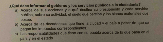 ¿Qué debe informar el gobierno y los servicios públicos a la ciudadanía?
a) Acerca de sus acciones y a qué destina su presupuesto y cada servidor
público, sobre su actividad, el suelo que percibe y los bienes materiales que
posee.
b) Acerca de las decadencias que tiene la ciudad y el país a pesar de que se
pagan los impuestos correspondientes.
c) Las responsabilidades que tiene con su pueblo acerca de lo que pasa en el
país y en el estado