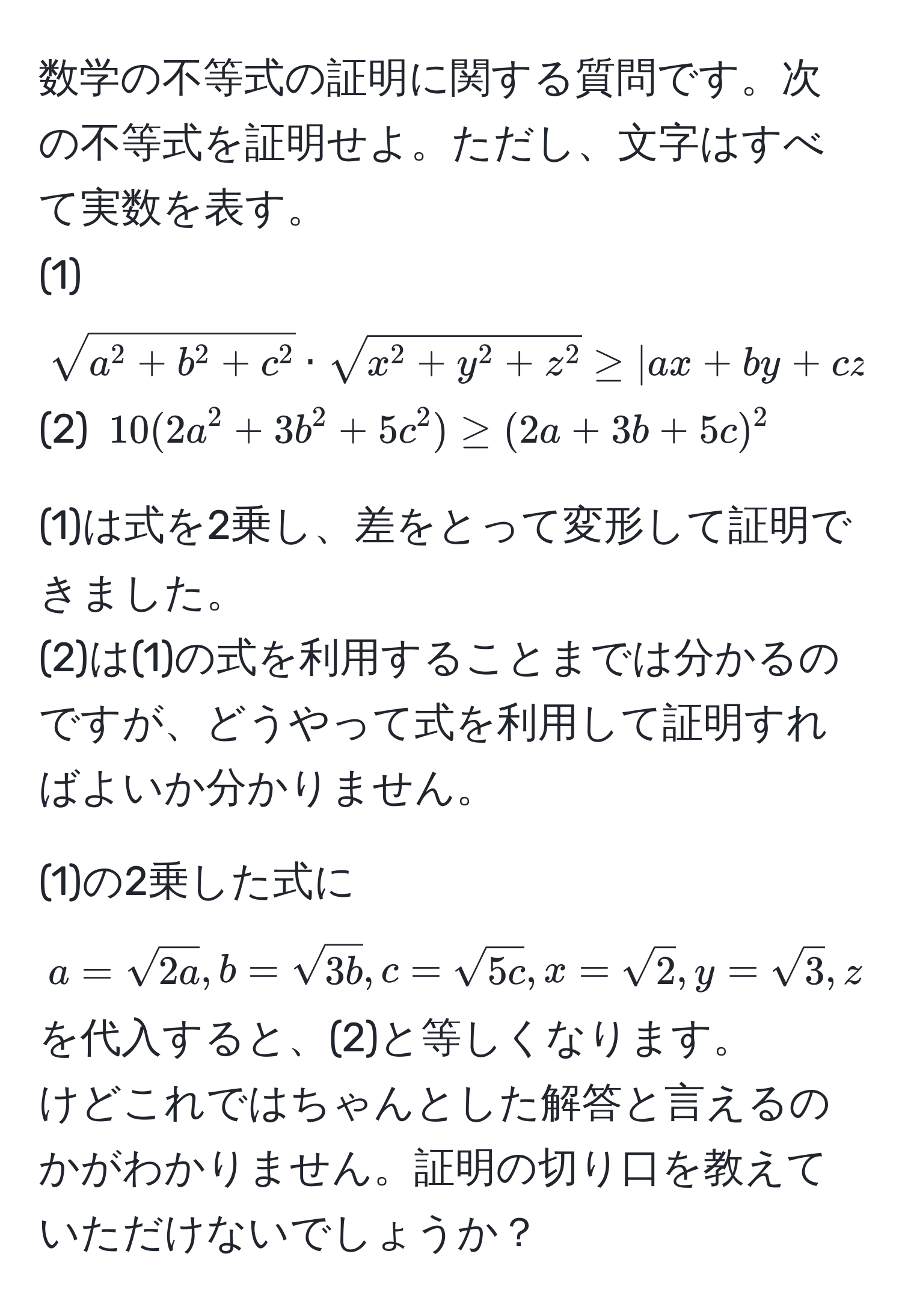 数学の不等式の証明に関する質問です。次の不等式を証明せよ。ただし、文字はすべて実数を表す。  
(1) $sqrta^(2 + b^2 + c^2) · sqrtx^(2 + y^2 + z^2) ≥ |ax + by + cz|$  
(2) $10(2a^(2 + 3b^2 + 5c^2) ≥ (2a + 3b + 5c)^2$  

(1)は式を2乗し、差をとって変形して証明できました。  
(2)は(1)の式を利用することまでは分かるのですが、どうやって式を利用して証明すればよいか分かりません。  

(1)の2乗した式に$a = sqrt(2a), b = sqrt3b), c = sqrt(5c), x = sqrt(2), y = sqrt(3), z = sqrt(5)$を代入すると、(2)と等しくなります。  
けどこれではちゃんとした解答と言えるのかがわかりません。証明の切り口を教えていただけないでしょうか？