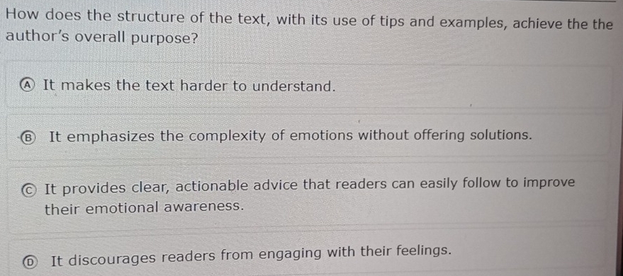 How does the structure of the text, with its use of tips and examples, achieve the the
author's overall purpose?
A It makes the text harder to understand.
R It emphasizes the complexity of emotions without offering solutions.
It provides clear, actionable advice that readers can easily follow to improve
their emotional awareness.
It discourages readers from engaging with their feelings.