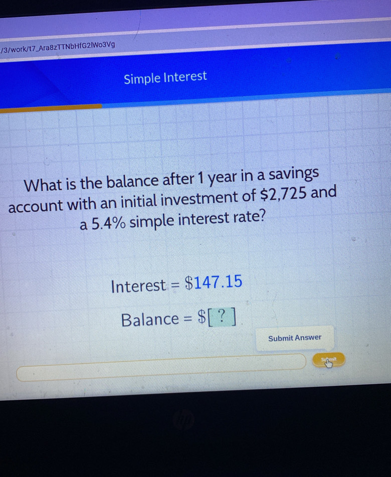 3/work/t7_Ara8zTTNbHfG2lWo3Vg 
Simple Interest 
What is the balance after 1 year in a savings 
account with an initial investment of $2,725 and 
a 5.4% simple interest rate? 
Interest =$147.15
Balance =$[?]
Submit Answer