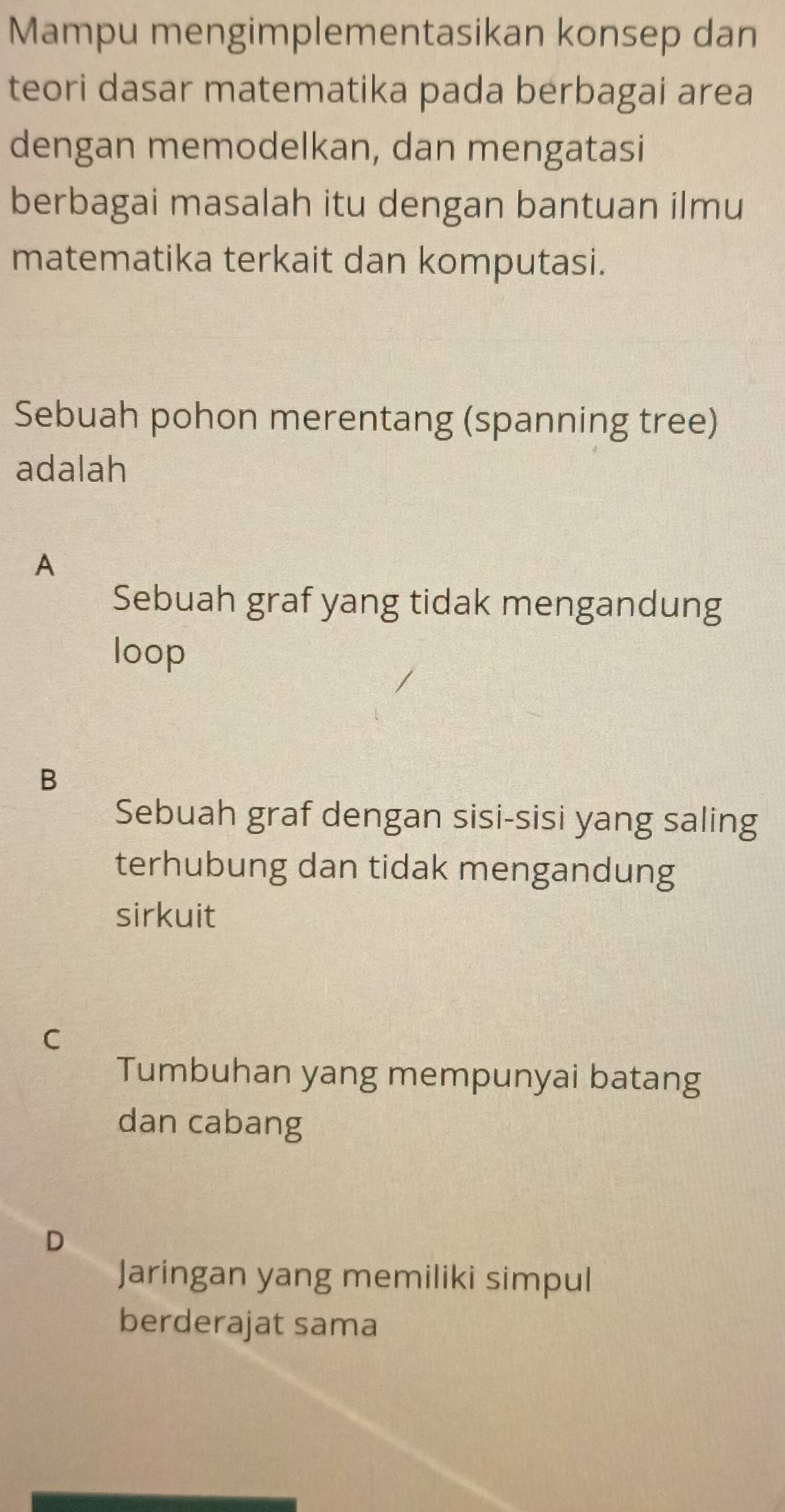 Mampu mengimplementasikan konsep dan
teori dasar matematika pada berbagai area
dengan memodelkan, dan mengatasi
berbagai masalah itu dengan bantuan ilmu
matematika terkait dan komputasi.
Sebuah pohon merentang (spanning tree)
adalah
A
Sebuah graf yang tidak mengandung
loop
B
Sebuah graf dengan sisi-sisi yang saling
terhubung dan tidak mengandung
sirkuit
C
Tumbuhan yang mempunyai batang
dan cabang
D
Jaringan yang memiliki simpul
berderajat sama