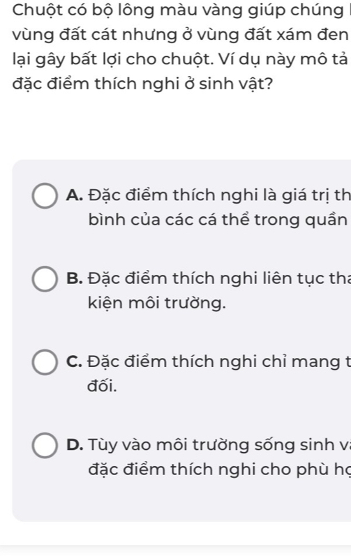 Chuột có bộ lông màu vàng giúp chúng
vùng đất cát nhưng ở vùng đất xám đen
lại gây bất lợi cho chuột. Ví dụ này mô tả
đặc điểm thích nghi ở sinh vật?
A. Đặc điểm thích nghi là giá trị th
bình của các cá thể trong quần
B. Đặc điểm thích nghi liên tục tha
kiện môi trường.
C. Đặc điểm thích nghi chỉ mang t
đối.
D. Tùy vào môi trường sống sinh vị
đặc điểm thích nghi cho phù họ