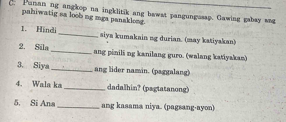 C: Punan ng angkop na ingklitik ang bawat pangungusap. Gawing gabay ang 
pahiwatig sa loob ng mga panaklong. 
1. Hindi _siya kumakain ng durian. (may katiyakan) 
2. Sila_ ang pinili ng kanilang guro. (walang katiyakan) 
3. Siya _ang lider namin. (paggalang) 
4. Wala ka_ dadalhin? (pagtatanong) 
5. Si Ana _ang kasama niya. (pagsang-ayon)