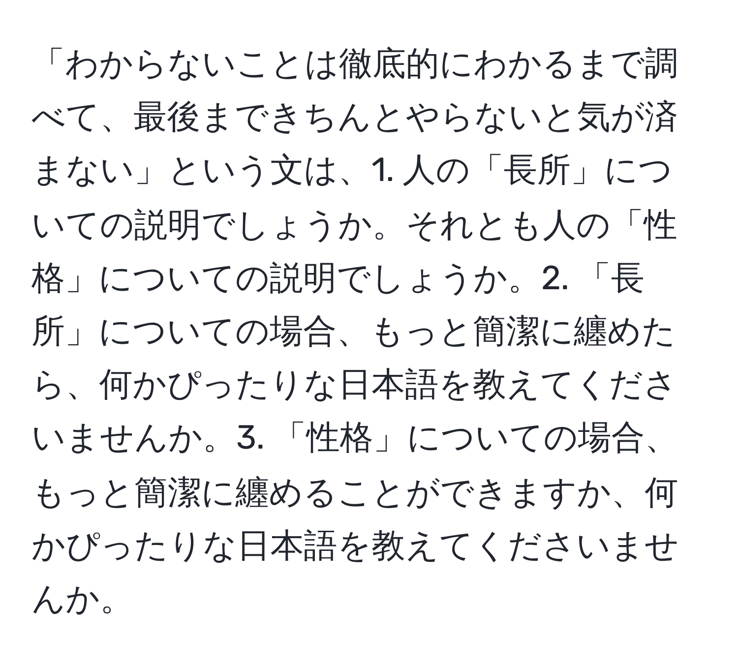 「わからないことは徹底的にわかるまで調べて、最後まできちんとやらないと気が済まない」という文は、1. 人の「長所」についての説明でしょうか。それとも人の「性格」についての説明でしょうか。2. 「長所」についての場合、もっと簡潔に纏めたら、何かぴったりな日本語を教えてくださいませんか。3. 「性格」についての場合、もっと簡潔に纏めることができますか、何かぴったりな日本語を教えてくださいませんか。