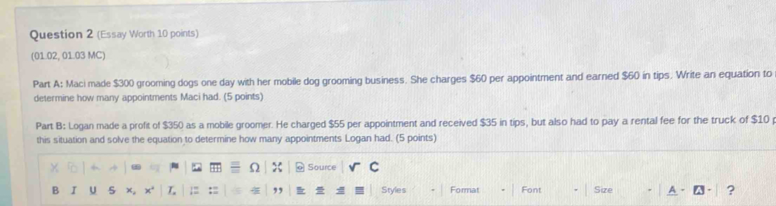 (Essay Worth 10 points) 
(01.02, 01.03 MC) 
Part A: Maci made $300 grooming dogs one day with her mobile dog grooming business. She charges $60 per appointment and earned $60 in tips. Write an equation to 
determine how many appointments Maci had. (5 points) 
Part B: Logan made a profit of $350 as a mobile groomer. He charged $55 per appointment and received $35 in tips, but also had to pay a rental fee for the truck of $10 p 
this situation and solve the equation to determine how many appointments Logan had. (5 points) 
+ Ω x Source C 
B I U s x。 × L ≡ , Styles Format Font Size ?