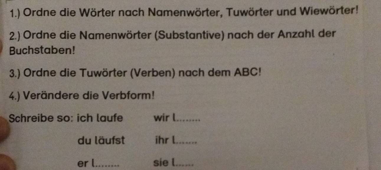 1.) Ordne die Wörter nach Namenwörter, Tuwörter und Wiewörter! 
2.) Ordne die Namenwörter (Substantive) nach der Anzahl der 
Buchstaben! 
3.) Ordne die Tuwörter (Verben) nach dem ABC! 
4.) Verändere die Verbform! 
Schreibe so: ich laufe wir l_ 
du läufst ihr l_ 
er l_ sie l_