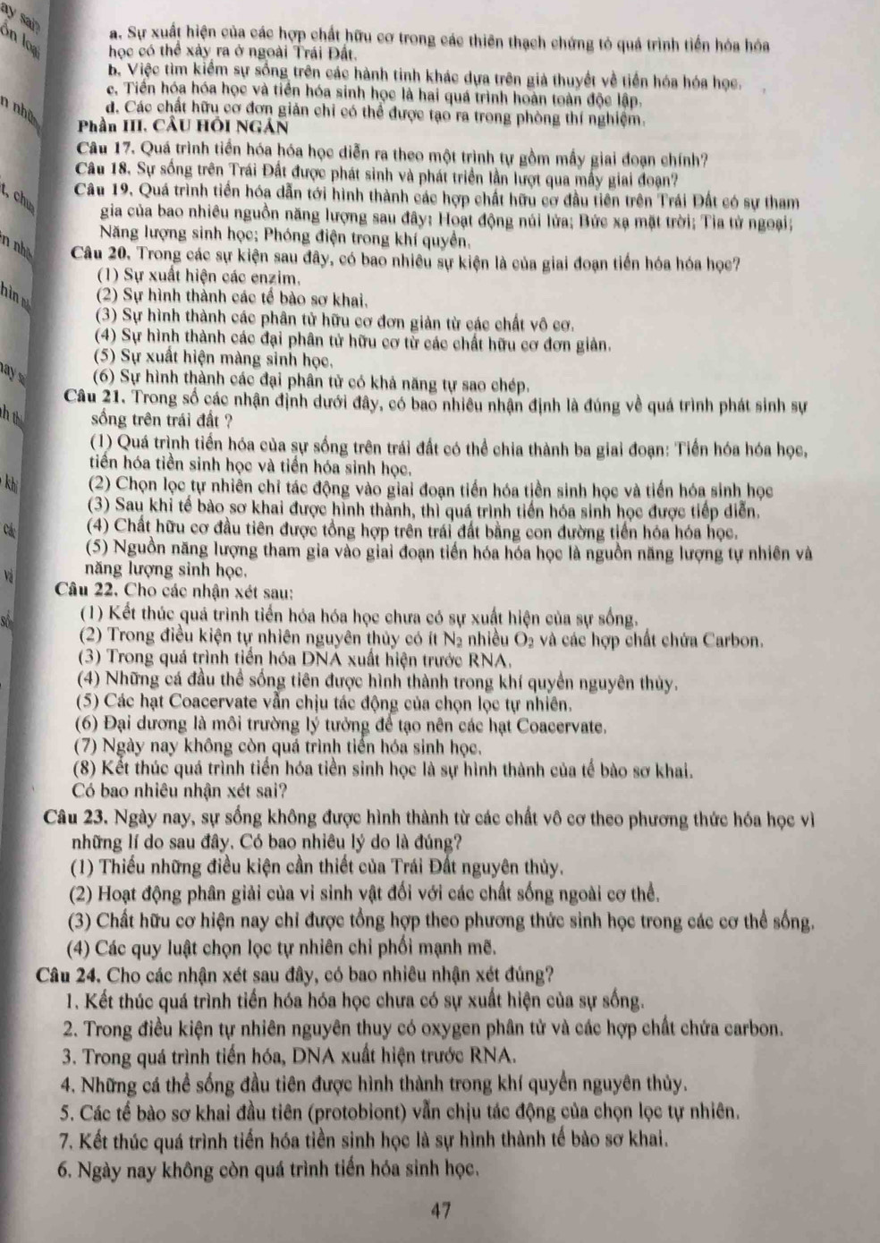 ay sa? on loạ học có thể xảy ra ở ngoài Trái Đất.
a. Sự xuất hiện của các hợp chất hữu cơ trong các thiên thạch chứng tỏ quả trình tiến hóa hóa
B. Việc tìm kiểm sự sống trên các hành tinh khác dựa trên giả thuyết về tiền hóa hóa học.
c. Tiền hóa hóa học và tiền hóa sinh học là hai quá trình hoàn toàn độc lập.
n nhà
d. Các chất hữu cơ đơn giản chỉ có thể được tạo ra trong phòng thí nghiệm.
Phần III. CầU HÔI NGÁN
Câu 17. Quá trình tiền hóa hóa học diễn ra theo một trình tự gồm mẫy giai đoạn chính?
Câu 18. Sự sống trên Trái Đất được phát sinh và phát triển lần lượt qua mẫy giai đoạn?
Câu 19. Quá trình tiền hóa dẫn tới hình thành các hợp chất hữu cơ đầu tiên trên Trái Đất có sự tham
t, chư
gia của bao nhiều nguồn năng lượng sau đây: Hoạt động núi lửa; Bức xạ mặt trời; Tia tử ngoại;
Năng lượng sinh học; Phóng điện trong khí quyền,
n nhề Câu 20. Trong các sự kiện sau đây, có bao nhiều sự kiện là của giai đoạn tiền hóa hóa học7
(1) Sự xuất hiện các enzim.
hìn (2) Sự hình thành các tế bào sơ khai,
(3) Sự hình thành các phân tử hữu cơ đơn giản từ các chất vô cơ.
(4) Sự hình thành các đại phân tử hữu cơ từ các chất hữu cơ đơn giản.
(5) Sự xuất hiện màng sinh học.
a (6) Sự hình thành các đại phân tử có khả năng tự sao chép.
Câu 21. Trong số các nhận định dưới đây, có bao nhiều nhận định là đúng về quá trình phát sinh sự
h ú sống trên trái đất ?
(1) Quá trình tiến hóa của sự sống trên trái đất có thể chia thành ba giai đoạn: Tiền hóa hóa học,
tiến hóa tiền sinh học và tiền hóa sinh học.
kh (2) Chọn lọc tự nhiên chỉ tác động vào giai đoạn tiền hóa tiền sinh học và tiến hóa sinh học
(3) Sau khi tế bào sơ khai được hình thành, thì quá trình tiến hóa sinh học được tiếp diễn.
Cá: (4) Chất hữu cơ đầu tiên được tổng hợp trên trái đất bằng con đường tiến hóa hóa học.
(5) Nguồn năng lượng tham gia vào giai đoạn tiền hóa hóa học là nguồn năng lượng tự nhiên và
Và năng lượng sinh học,
Câu 22. Cho các nhận xét sau:
of  (1) Kết thúc quá trình tiến hóa hóa học chưa có sự xuất hiện của sự sống.
(2) Trong điều kiện tự nhiên nguyên thủy có ít N₂ nhiều O_2 và các hợp chất chứa Carbon.
(3) Trong quá trình tiền hóa DNÁ xuất hiện trước RNA,
(4) Những cá đầu thể sống tiên được hình thành trong khí quyền nguyên thủy.
(5) Các hạt Coacervate vẫn chịu tác động của chọn lọc tự nhiên.
(6) Đại dương là môi trường lý tưởng để tạo nên các hạt Coacervate.
(7) Ngày nay không còn quá trình tiến hóa sinh học.
(8) Kết thúc quá trình tiền hóa tiền sinh học là sự hình thành của tế bào sơ khai.
Có bao nhiêu nhận xét sai?
Câu 23. Ngày nay, sự sống không được hình thành từ các chất vô cơ theo phương thức hóa học vì
những lí do sau đây. Có bao nhiêu lý do là đúng?
(1) Thiếu những điều kiện cần thiết của Trái Đất nguyên thủy.
(2) Hoạt động phân giải của vi sinh vật đối với các chất sống ngoài cơ thể.
(3) Chất hữu cơ hiện nay chỉ được tổng hợp theo phương thức sinh học trong các cơ thể sống.
(4) Các quy luật chọn lọc tự nhiên chi phối mạnh mẽ.
Câu 24. Cho các nhận xét sau đây, có bao nhiêu nhận xét đúng?
1. Kết thúc quá trình tiền hóa hóa học chưa có sự xuất hiện của sự sống.
2. Trong điều kiện tự nhiên nguyên thuy có oxygen phân tử và các hợp chất chứa carbon.
3. Trong quá trình tiến hóa, DNA xuất hiện trước RNA.
4. Những cá thể sống đầu tiên được hình thành trong khí quyển nguyên thủy.
5. Các tế bào sơ khai đầu tiên (protobiont) vẫn chịu tác động của chọn lọc tự nhiên.
7. Kết thúc quá trình tiến hóa tiền sinh học là sự hình thành tế bào sơ khai.
6. Ngày nay không còn quá trình tiến hóa sinh học.
47