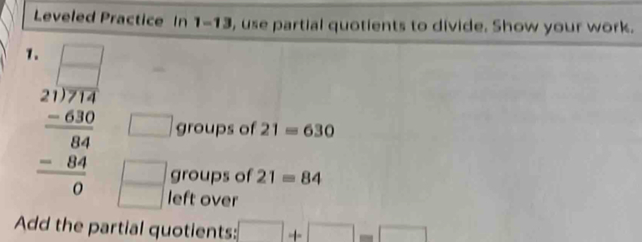 Leveled Practice In 1-13 , use partial quotients to divide. Show your work. 
1.
beginarrayr □ □  21encloselongdiv 1 20 1 09 -64 048 hline 0endarray beginpmatrix □  □ endpmatrix
□ groups of 21=630
groups of 21=84
left over 
Add the partial quotients: □ +□ =□