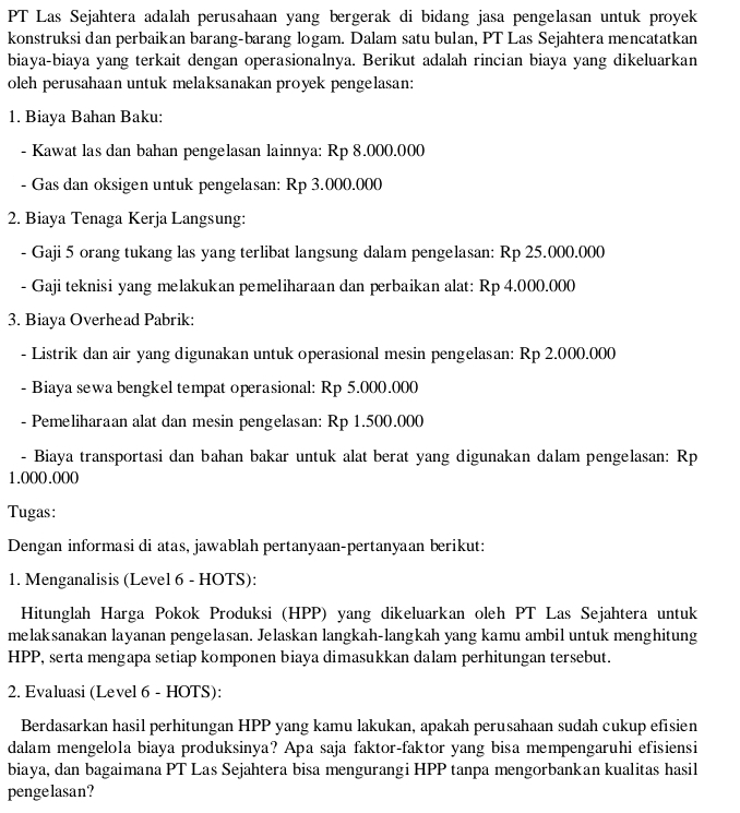 PT Las Sejahtera adalah perusahaan yang bergerak di bidang jasa pengelasan untuk proyek
konstruksi dan perbaikan barang-barang logam. Dalam satu bulan, PT Las Sejahtera mencatatkan
biaya-biaya yang terkait dengan operasionalnya. Berikut adalah rincian biaya yang dikeluarkan
oleh perusahaan untuk melaksanakan proyek pengelasan:
1. Biaya Bahan Baku:
- Kawat las dan bahan pengelasan lainnya: Rp 8.000.000
- Gas dan oksigen untuk pengelasan: Rp 3.000.000
2. Biaya Tenaga Kerja Langsung:
- Gaji 5 orang tukang las yang terlibat langsung dalam pengelasan: Rp 25.000.000
- Gaji teknisi yang melakukan pemeliharaan dan perbaikan alat: Rp 4.000.000
3. Biaya Overhead Pabrik:
- Listrik dan air yang digunakan untuk operasional mesin pengelasan: Rp 2.000.000
- Biaya sewa bengkel tempat operasional: Rp 5.000.000
- Pemeliharaan alat dan mesin pengelasan: Rp 1.500.000
- Biaya transportasi dan bahan bakar untuk alat berat yang digunakan dalam pengelasan: Rp
1.000.000
Tugas:
Dengan informasi di atas, jawablah pertanyaan-pertanyaan berikut:
1. Menganalisis (Level 6 - HOTS):
Hitunglah Harga Pokok Produksi (HPP) yang dikeluarkan oleh PT Las Sejahtera untuk
melaksanakan layanan pengelasan. Jelaskan langkah-langkah yang kamu ambil untuk menghitung
HPP, serta mengapa setiap komponen biaya dimasukkan dalam perhitungan tersebut.
2. Evaluasi (Level 6 - HOTS):
Berdasarkan hasil perhitungan HPP yang kamu lakukan, apakah perusahaan sudah cukup efisien
dalam mengelola biaya produksinya? Apa saja faktor-faktor yang bisa mempengaruhi efisiensi
biaya, dan bagaimana PT Las Sejahtera bisa mengurangi HPP tanpa mengorbankan kualitas hasil
pengelasan?