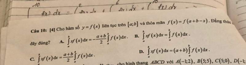 [4] Cho hàm số y=f(x) liên tục trên [a;b] và thỏa mãn f(x)=f(a+b-x). Đẳng thức
đây đúng? A. ∈tlimits _a^(bxf(x)dx=-frac a+b)2∈tlimits _a^(bf(x)dx. B. ∈tlimits _a^bxf(x)dx=∈tlimits _a^bf(x)dx.
D. ∈tlimits _a^bxf(x)dx=(a+b)∈tlimits _a^bf(x)dx.
C. ∈tlimits _a^bxf(x)dx=frac a+b)2∈tlimits _a^bf(x)dx. co hình thang ABCD với A(-1;2), B(5;5), C(5;0), D(-1;