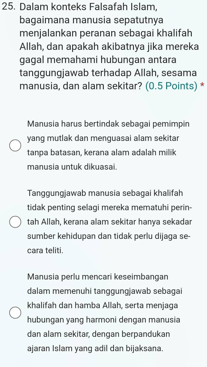 Dalam konteks Falsafah Islam,
bagaimana manusia sepatutnya
menjalankan peranan sebagai khalifah
Allah, dan apakah akibatnya jika mereka
gagal memahami hubungan antara
tanggungjawab terhadap Allah, sesama
manusia, dan alam sekitar? (0.5 Points) *
Manusia harus bertindak sebagai pemimpin
yang mutlak dan menguasai alam sekitar
tanpa batasan, kerana alam adalah milik
manusia untuk dikuasai.
Tanggungjawab manusia sebagai khalifah
tidak penting selagi mereka mematuhi perin-
tah Allah, kerana alam sekitar hanya sekadar
sumber kehidupan dan tidak perlu dijaga se-
cara teliti.
Manusia perlu mencari keseimbangan
dalam memenuhi tanggungjawab sebagai
khalifah dan hamba Allah, serta menjaga
hubungan yang harmoni dengan manusia
dan alam sekitar, dengan berpandukan
ajaran Islam yang adil dan bijaksana.