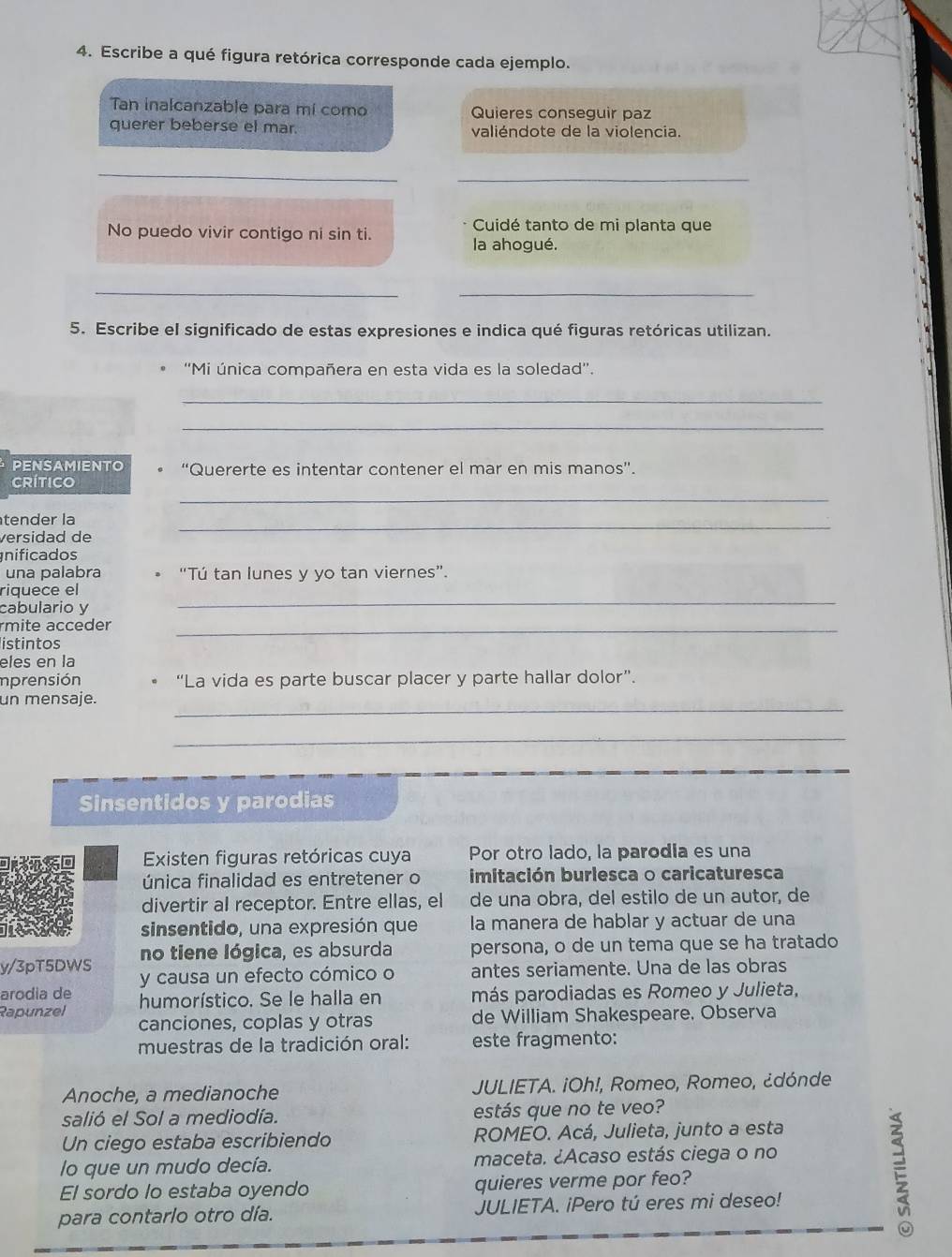 Escribe a qué figura retórica corresponde cada ejemplo.
Tan inalcanzable para mi como Quieres conseguir paz
querer beberse el mar. valiéndote de la violencia.
_
_
Cuidé tanto de mi planta que
No puedo vivir contigo ni sin ti.
la ahogué.
__
5. Escribe el significado de estas expresiones e indica qué figuras retóricas utilizan.
* ''Mi única compañera en esta vida es la soledad''.
_
_
PENSAMIENTO “Quererte es intentar contener el mar en mis manos”.
RíTICO
_
_
tender la
versidad de
nificados
una palabra “Tú tan lunes y yo tan viernes”.
_
riquece el
cabulario y
rmite acceder_
istintos
eles en la
imprensión “La vida es parte buscar placer y parte hallar dolor”.
_
un mensaje.
_
Sinsentidos y parodias
Existen figuras retóricas cuya Por otro lado, la parodia es una
única finalidad es entretener o imitación burlesca o caricaturesca
divertir al receptor. Entre ellas, el de una obra, del estilo de un autor, de
sinsentido, una expresión que la manera de hablar y actuar de una
no tiene lógica, es absurda persona, o de un tema que se ha tratado
y/3pT5DWS y causa un efecto cómico o antes seriamente. Una de las obras
arodia de humorístico. Se le halla en más parodiadas es Romeo y Julieta,
Rapunzel canciones, coplas y otras de William Shakespeare. Observa
muestras de la tradición oral: este fragmento:
Anoche, a medianoche  JULIETA. ¡Oh!, Romeo, Romeo, ¿dónde
salió el Sol a mediodía. estás que no te veo?
Un ciego estaba escribiendo ROMEO. Acá, Julieta, junto a esta
lo que un mudo decía. maceta. ¿Acaso estás ciega o no
El sordo lo estaba oyendo quieres verme por feo?
para contarlo otro día. JULIETA. iPero tú eres mi deseo!