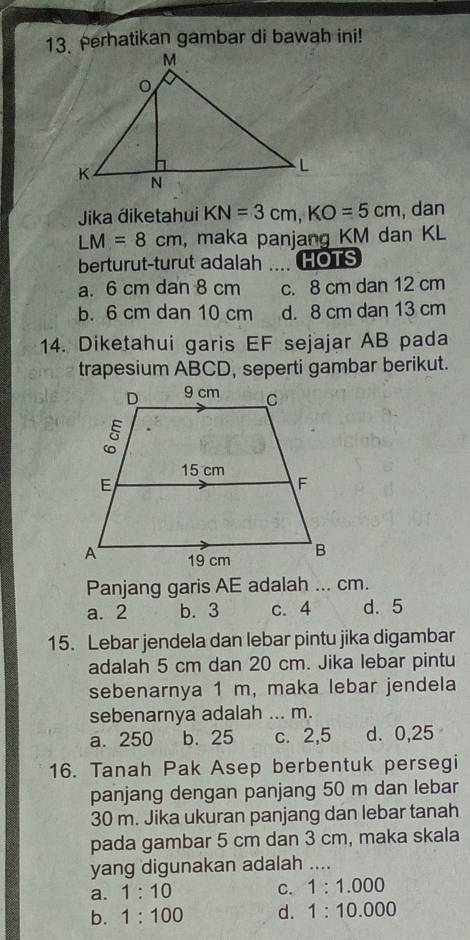 Perhatikan gambar di bawah ini!
Jika điketahui KN=3cm, KO=5cm , dan
LM=8cm , maka panjang KM dan KL
berturut-turut adalah .... HOTS
a. 6 cm dan 8 cm c. 8 cm dan 12 cm
b. 6 cm dan 10 cm d. 8 cm dan 13 cm
14. Diketahui garis EF sejajar AB pada
trapesium ABCD, seperti gambar berikut.
Panjang garis AE adalah ... cm.
a. 2 b. 3 c. 4 d. 5
15. Lebar jendela dan lebar pintu jika digambar
adalah 5 cm dan 20 cm. Jika lebar pintu
sebenarnya 1 m, maka lebar jendela
sebenarnya adalah ... m.
a. 250 b. 25 c. 2,5 d. 0,25
16. Tanah Pak Asep berbentuk persegi
panjang dengan panjang 50 m dan lebar
30 m. Jika ukuran panjang dan lebar tanah
pada gambar 5 cm dan 3 cm, maka skala
yang digunakan adalah ....
a. 1:10 C. 1:1.000
b. 1:100 d. 1:10.000