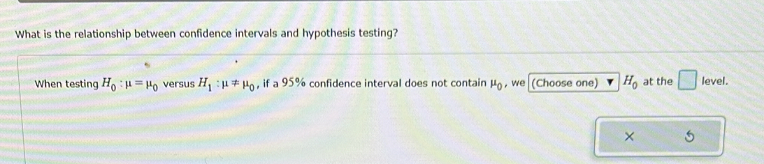 What is the relationship between confidence intervals and hypothesis testing? 
When testing H_0:mu =mu _0 versus H_1:mu != mu _0 , if a 95% confidence interval does not contain mu _0 ,we (Choose one) H_0 at the □ level.
X