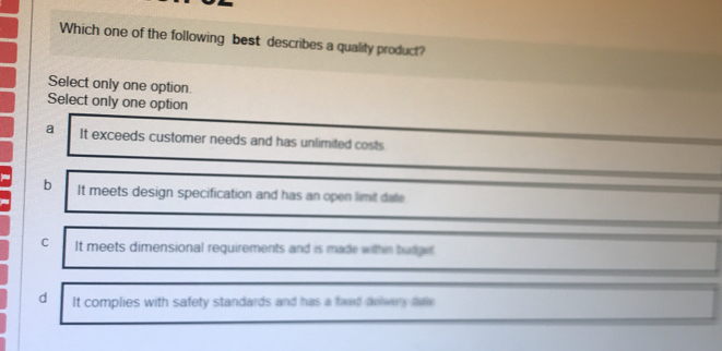 Which one of the following best describes a quality product?
Select only one option.
Select only one option
a It exceeds customer needs and has unlimited costs
b It meets design specification and has an open limit date
C It meets dimensional requirements and is made withn tuger
d It complies with safety standards and has a fiwed delwery daw