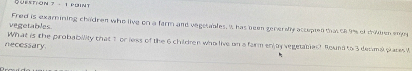 Fred is examining children who live on a farm and vegetables. It has been generally accepted that 68.9% of children enjoy 
vegetables. 
What is the probability that 1 or less of the 6 children who live on a farm enjoy vegetables? Round to 3 decimal places if 
necessary.