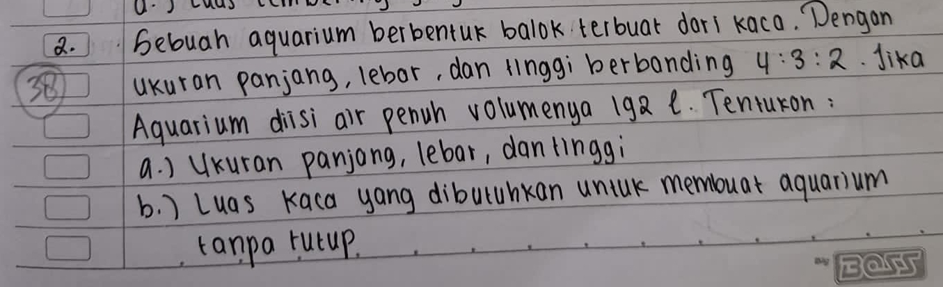 U'JMas L
2. Sebuah aquarium berbentur balok terbuar dari kaco. Dengon
38 ukuran panjang, lebor, dan linggi berbanding 4:3:2 Jika
Aquarium diisi air penuh volumenya 192 1. Tentukon:
a. ) UKuran panjong, lebar, dantinggi
b. ) Luas Kaca yang diburuhkan unink memouat aquarium
tanpa rutup.