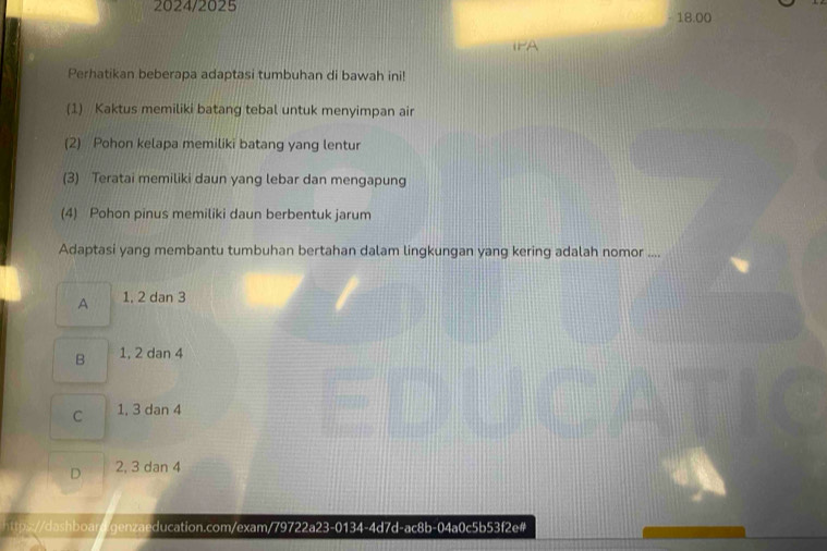 2024/2025 18.00
IPA
Perhatikan beberapa adaptasi tumbuhan di bawah ini!
(1) Kaktus memiliki batang tebal untuk menyimpan air
(2) Pohon kelapa memiliki batang yang lentur
(3) Teratai memiliki daun yang lebar dan mengapung
(4) Pohon pinus memiliki daun berbentuk jarum
Adaptasi yang membantu tumbuhan bertahan dalam lingkungan yang kering adalah nomor ....
A 1, 2 dan 3
B 1, 2 dan 4
C 1, 3 dan 4
D 2, 3 dan 4
//dashboar genzaeducation.com/exam/79722a23-0134-4d7d-ac8b-04a0c5b53f2e#