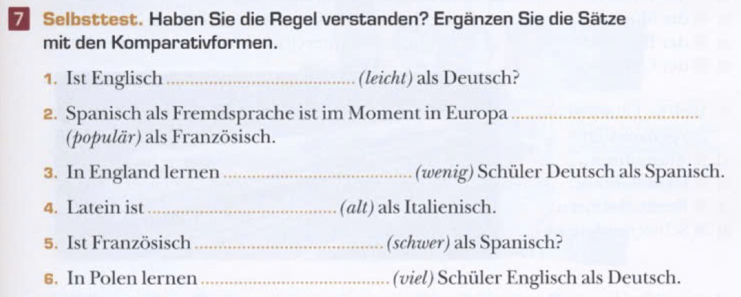 Selbsttest. Haben Sie die Regel verstanden? Ergänzen Sie die Sätze 
mit den Komparativformen. 
1. Ist Englisch _(leicht) als Deutsch? 
2. Spanisch als Fremdsprache ist im Moment in Europa_ 
(populär) als Französisch. 
3. In England lernen _(wenig) Schüler Deutsch als Spanisch. 
4. Latein ist _(alt) als Italienisch. 
5. Ist Französisch _(schwer) als Spanisch? 
6. In Polen lernen_ (viel) Schüler Englisch als Deutsch.