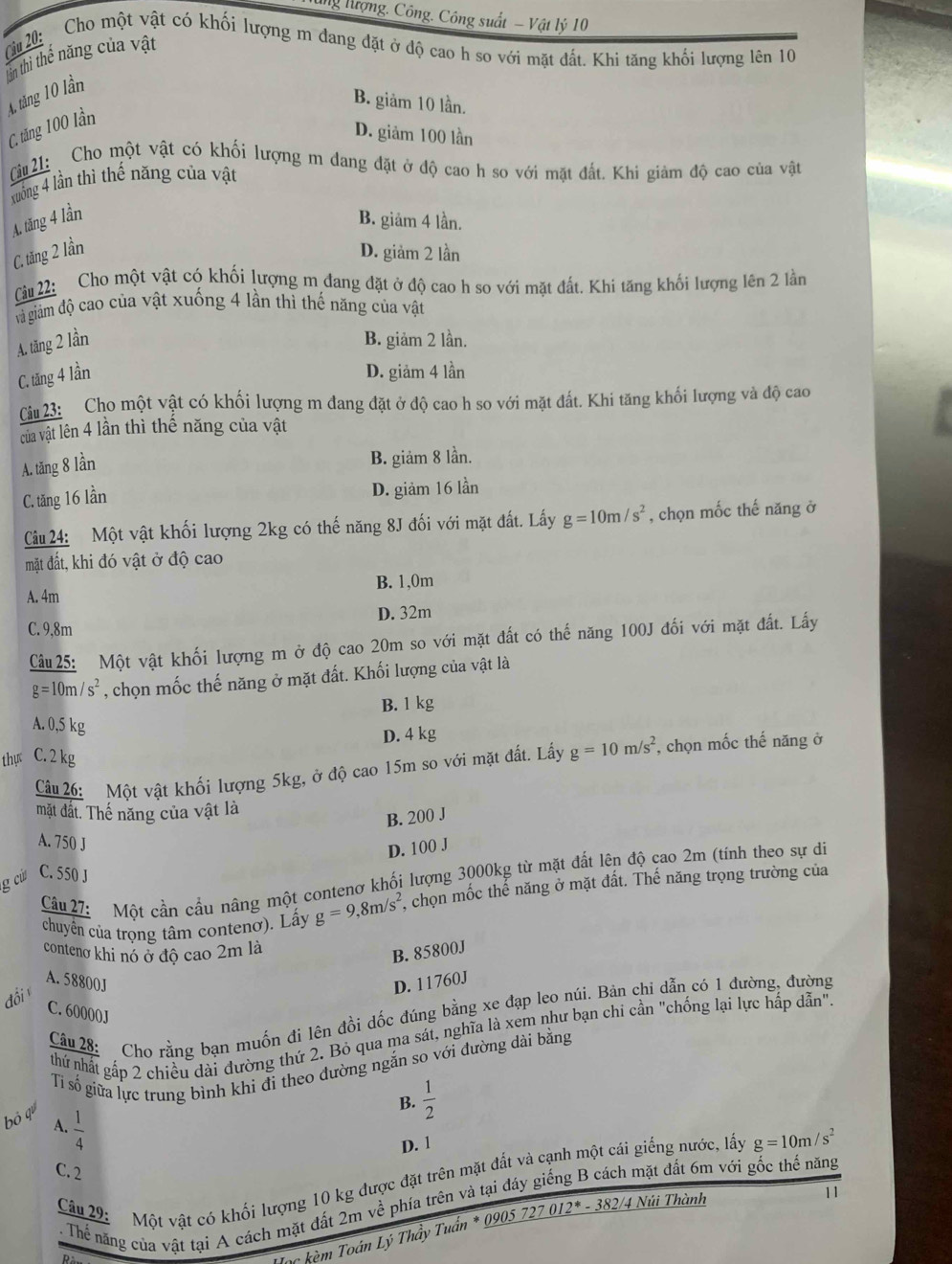 ng Hượng. Công. Công suất - Vật lý 10
( 20:  Cho một vật có khối lượng m đang đặt ở độ cao h so với mặt đất. Khi tăng khối lượng lên 10
lần thì thể năng của vật
A. tăng 10 lần
B. giảm 10 lần.
C, tăng 100 lần
D. giảm 100 lần
Cu 21: Cho một vật có khối lượng m dang đặt ở độ cao h so với mặt đất. Khi giảm độ cao của vật
xuống 4 lần thì thế năng của vật
A. tăng 4 lần B. giảm 4 lần.
C. tăng 2 lần D. giảm 2 lần
Câu 22: Cho một vật có khối lượng m đang đặt ở độ cao h so với mặt đất. Khi tăng khối lượng lên 2 lần
già giám độ cao của vật xuống 4 lần thì thế năng của vật
A. tăng 2 lần B. giảm 2 lần.
C. tăng 4 lần D. giảm 4 lần
Cu 23: Cho một vật có khối lượng m đang đặt ở độ cao h so với mặt đất. Khi tăng khối lượng và độ cao
của vật lên 4 lần thì thể năng của vật
A. tăng 8 lần
B. giảm 8 lần.
C. tăng 16 lần D. giảm 16 lần
Câu 24: Một vật khối lượng 2kg có thế năng 8J đối với mặt đất. Lấy g=10m/s^2 , chọn mốc thế năng ở
mặt đất, khi đó vật ở độ cao
A. 4m B. 1,0m
D. 32m
C. 9,8m
Câu 25: Một vật khối lượng m ở độ cao 20m so với mặt đất có thế năng 100J đối với mặt đất. Lấy
g=10m/s^2 , chọn mốc thế năng ở mặt đất. Khối lượng của vật là
B. 1 kg
A. 0,5 kg
D. 4 kg
thự C. 2 kg
Câu 26: Một vật khối lượng 5kg, ở độ cao 15m so với mặt đất. Lấy g=10m/s^2 , chọn mốc thế năng ở
mặt đất. Thế năng của vật là
B. 200 J
A. 750 J
D. 100 J
Câu 27: Một cần cầu nâng một contenơ khối lượng 3000kg từ mặt đất lên độ cao 2m (tính theo sự di
g cử C. 550 J
chuyên của trọng tâm contenơ). Lấy g=9,8m/s^2 , chọn mốc thể năng ở mặt đất. Thế năng trọng trường của
conteno khi nó ở độ cao 2m là
B. 85800J
A. 58800J D. 11760J
đồi 
C. 60000J
Câu 28: Cho rằng bạn muốn đi lên đồi dốc đúng bằng xe đạp leo núi. Bản chi dẫn có 1 đường, đường
nhứ nhất gấp 2 chiều dài đường thứ 2. Bỏ qua ma sát, nghĩa là xem như bạn chi cần "chống lại lực hấp dẫn".
Tỉ số giữa lực trung bình khi đi theo đường ngắn so với đường dài bằng
bỏ q
B.  1/2 
A.  1/4 
D. 1
C. 2
mặt đất 6m với gốc thế năng
Câu 29: Một vật có khối lượng 10 kg được đặt trên mặt đất và cạnh một cái giếng nước, lấy g=10m/s^2. Thể năng của vật tại A cách mặt đất 2m về phía trên và tại đáy
Hạc kèm Toán Lý Thầy Tuần * 0905 - 27012^*-382/4 Núi Thành
11