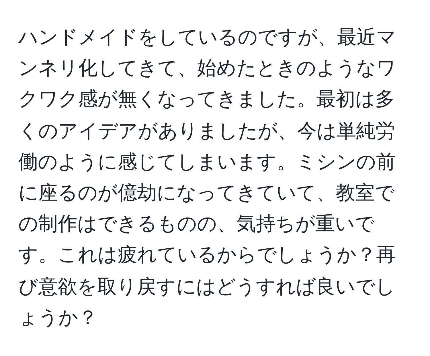 ハンドメイドをしているのですが、最近マンネリ化してきて、始めたときのようなワクワク感が無くなってきました。最初は多くのアイデアがありましたが、今は単純労働のように感じてしまいます。ミシンの前に座るのが億劫になってきていて、教室での制作はできるものの、気持ちが重いです。これは疲れているからでしょうか？再び意欲を取り戻すにはどうすれば良いでしょうか？