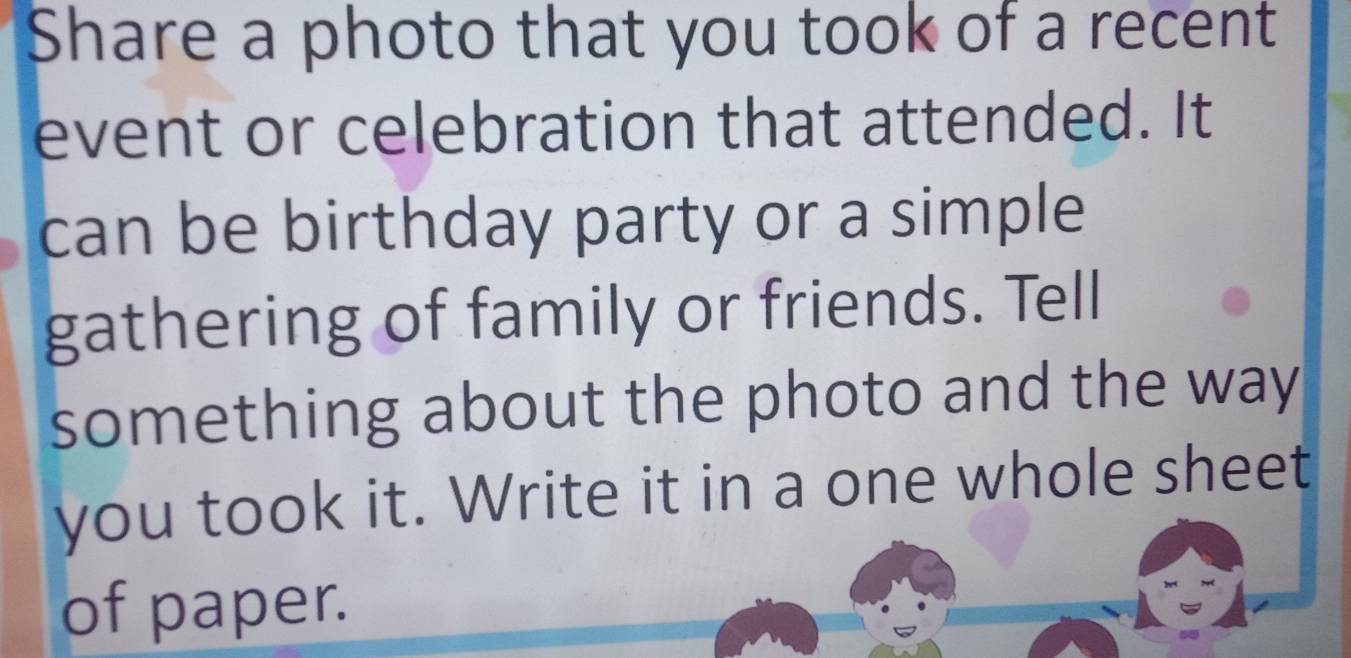 Share a photo that you took of a recent 
event or celebration that attended. It 
can be birthday party or a simple 
gathering of family or friends. Tell 
something about the photo and the way 
you took it. Write it in a one whole sheet 
of paper.