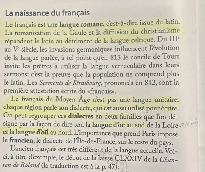 La naissance du français 
Le français est une langue romane, c'est-à-dire issue du latin. 
La romanisation de la Gaule et la diffusion du christianisme 
répandent le latin au détriment de la langue celtique. Du III° 
au V^e siècle, les invasions germaniques influencent lévolution 
de la langue parlée, à tel point qu'en 813 le concile de Tours 
invite les prêtres à utiliser la langue vernaculaire dans leurs 
sermons: c’est la preuve que la population ne comprend plus 
le latin. Les Serments de Strasbourg, prononcés en 842, sont la 
première attestation écrite du «français». 
Le français du Moyen Âge n'est pas une langue unitaire: 
chaque région parle son dialecte, qui est aussi utilisé pour écrire. 
On peut regrouper ces dialectes en deux familles que l’on dé- 
signe par la façon de dire oui: la langue d'oc au sud de la Loire 
et la langue d’oïl au nord. L’importance que prend Paris impose 
le francien, le dialecte de l’Île-de-France, sur le reste du pays. 
L'ancien français est très différent de la langue actuelle. Voi- 
ci, à titre d'exemple, le début de la laisse CLXXIV de la Chan- 
son de Roland (la traduction est à la p. 47):