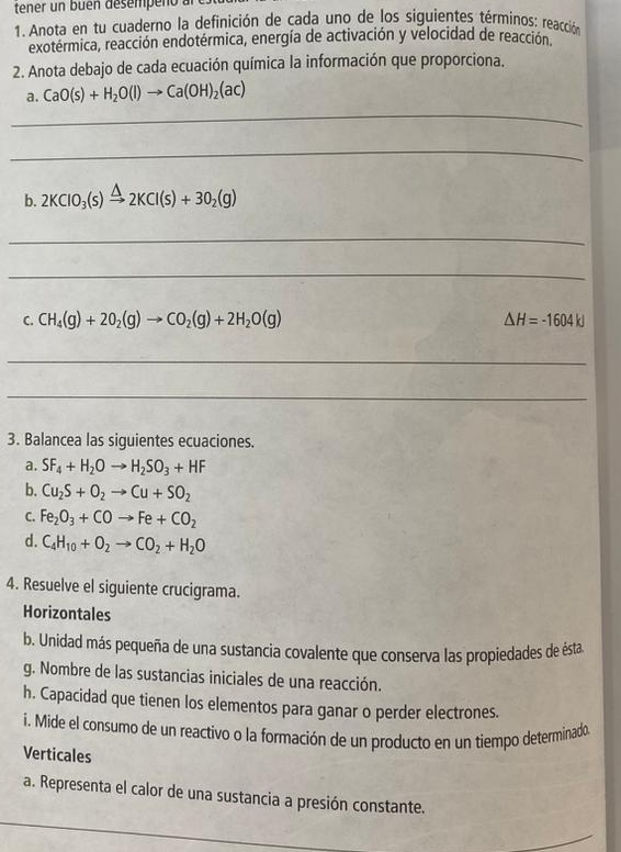 tener un büen désempeno un 
1. Anota en tu cuaderno la definición de cada uno de los siguientes términos: reacción 
exotérmica, reacción endotérmica, energía de activación y velocidad de reacción. 
2. Anota debajo de cada ecuación química la información que proporciona. 
a. CaO(s)+H_2O(l)to Ca(OH)_2(ac)
_ 
_ 
b. 2KClO_3(s)xrightarrow △ 2KCl(s)+3O_2(g)
_ 
_ 
C. CH_4(g)+2O_2(g)to CO_2(g)+2H_2O(g) △ H=-1604kJ
_ 
_ 
3. Balancea las siguientes ecuaciones. 
a. SF_4+H_2Oto H_2SO_3+HF
b. Cu_2S+O_2to Cu+SO_2
C. Fe_2O_3+COto Fe+CO_2
d. C_4H_10+O_2to CO_2+H_2O
4. Resuelve el siguiente crucigrama. 
Horizontales 
b. Unidad más pequeña de una sustancia covalente que conserva las propiedades de ésta 
g. Nombre de las sustancias iniciales de una reacción. 
h. Capacidad que tienen los elementos para ganar o perder electrones. 
i. Mide el consumo de un reactivo o la formación de un producto en un tiempo determinado. 
Verticales 
_ 
a. Representa el calor de una sustancia a presión constante.