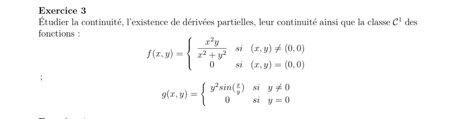 des
Étudier la continuité, l'existence de dérivées partielles, leur continuité ainsi que la classe C^1
fonctions :
f(x,y)=beginarrayl  x^2y/x^2+y^2 si(x,y)!= (0,0) 0si(x,y)=(0,0)endarray.
g(x,y)=beginarrayl y^2sin ( x/y )siy!= 0 0siy=0endarray.