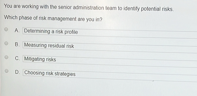 You are working with the senior administration team to identify potential risks.
Which phase of risk management are you in?
A. Determining a risk profile
B. Measuring residual risk
C. Mitigating risks
D. Choosing risk strategies