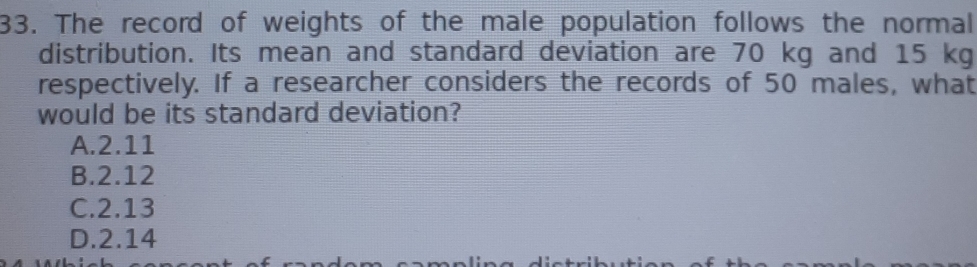 The record of weights of the male population follows the normal
distribution. Its mean and standard deviation are 70 kg and 15 kg
respectively. If a researcher considers the records of 50 males, what
would be its standard deviation?
A. 2.11
B. 2.12
C. 2.13
D. 2.14