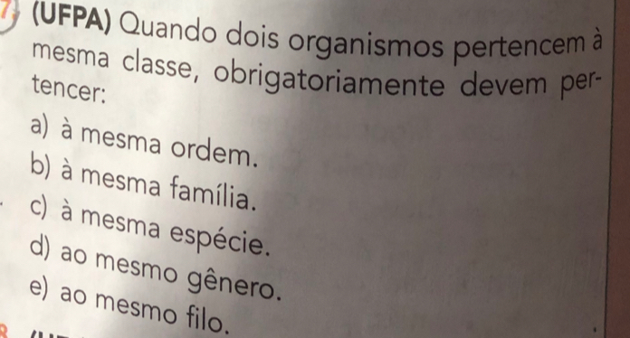 a (UFPA) Quando dois organismos pertencem à
mesma classe, obrigatoriamente devem per-
tencer:
a) à mesma ordem.
b) à mesma família.
c) à mesma espécie.
d) ao mesmo gênero.
e) ao mesmo filo.